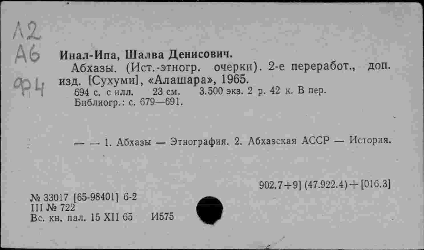 ﻿
Инал-Ипа, Шалва Денисович.
Абхазы. (Ист.-этногр. очерки). 2-е переработ., доп. изд. [Сухуми], «Алашара», 1965.
694 с. с илл. 23 см. 3.500 экз. 2 р. 42 к. В пер.
Библиогр.: с. 679—691.
_______ 1. Абхазы — Этнография. 2. Абхазская АССР — История.
№ 33017 [65-98401] 6-2
III № 722
Вс. кн. пал. 15 XII 65	И575
902.7 + 9] (47.922.4) +[016.3]